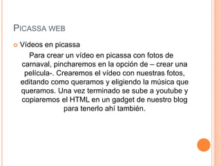 PICASSA WEB
 Vídeos en picassa
Para crear un vídeo en picassa con fotos de
carnaval, pincharemos en la opción de – crear una
película-. Crearemos el vídeo con nuestras fotos,
editando como queramos y eligiendo la música que
queramos. Una vez terminado se sube a youtube y
copiaremos el HTML en un gadget de nuestro blog
para tenerlo ahí también.
 