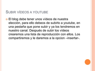 SUBIR VÍDEOS A YOUTUBE
 El blog debe tener unos vídeos de nuestra
elección, para ello debeos de subirlo a youtube, en
una pestaña que pone subir y ya los tendremos en
nuestro canal. Después de subir los vídeos
crearemos una lista de reproducción con ellos. Los
compartiremos y le daremos a la opcion –insertar-.
 