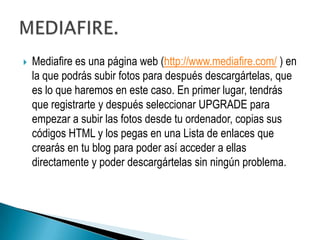    Mediafire es una página web (http://www.mediafire.com/ ) en
    la que podrás subir fotos para después descargártelas, que
    es lo que haremos en este caso. En primer lugar, tendrás
    que registrarte y después seleccionar UPGRADE para
    empezar a subir las fotos desde tu ordenador, copias sus
    códigos HTML y los pegas en una Lista de enlaces que
    crearás en tu blog para poder así acceder a ellas
    directamente y poder descargártelas sin ningún problema.
 