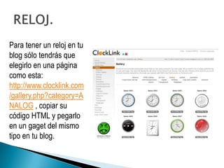 Para tener un reloj en tu
blog sólo tendrás que
elegirlo en una página
como esta:
http://www.clocklink.com
/gallery.php?category=A
NALOG , copiar su
código HTML y pegarlo
en un gaget del mismo
tipo en tu blog.
 