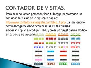 Para saber cuántas personas tiene tu blog puedes crearte un
contador de visitas en la siguiente página:
http://www.contadorvisitasgratis.com/step_1.php Es tan sencillo
como escogerlo, decidir con cuántas visitas quieres
empezar, copiar su código HTML y crear un gaget del mismo tipo
en tu blog para pegarlo.
 