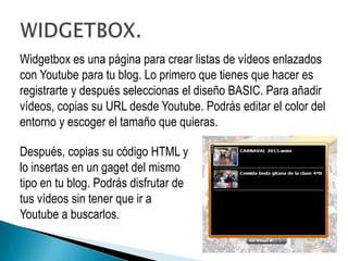Widgetbox es una página para crear listas de vídeos enlazados
con Youtube para tu blog. Lo primero que tienes que hacer es
registrarte y después seleccionas el diseño BASIC. Para añadir
vídeos, copias su URL desde Youtube. Podrás editar el color del
entorno y escoger el tamaño que quieras.

Después, copias su código HTML y
lo insertas en un gaget del mismo
tipo en tu blog. Podrás disfrutar de
tus vídeos sin tener que ir a
Youtube a buscarlos.
 