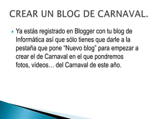    Ya estás registrado en Blogger con tu blog de
    Informática así que sólo tienes que darle a la
    pestaña que pone “Nuevo blog” para empezar a
    crear el de Carnaval en el que pondremos
    fotos, vídeos… del Carnaval de este año.
 