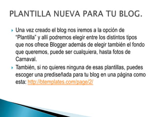    Una vez creado el blog nos iremos a la opción de
    “Plantilla” y allí podremos elegir entre los distintos tipos
    que nos ofrece Blogger además de elegir también el fondo
    que queremos, puede ser cualquiera, hasta fotos de
    Carnaval.
   También, si no quieres ninguna de esas plantillas, puedes
    escoger una prediseñada para tu blog en una página como
    esta: http://btemplates.com/page/2/
 