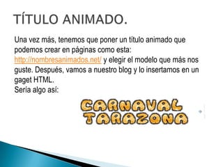 Una vez más, tenemos que poner un título animado que
podemos crear en páginas como esta:
http://nombresanimados.net/ y elegir el modelo que más nos
guste. Después, vamos a nuestro blog y lo insertamos en un
gaget HTML.
Sería algo así:
 
