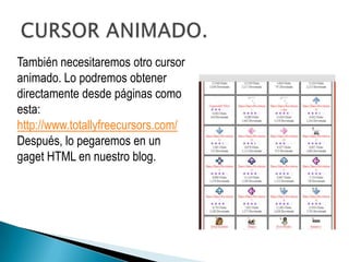 También necesitaremos otro cursor
animado. Lo podremos obtener
directamente desde páginas como
esta:
http://www.totallyfreecursors.com/
Después, lo pegaremos en un
gaget HTML en nuestro blog.
 