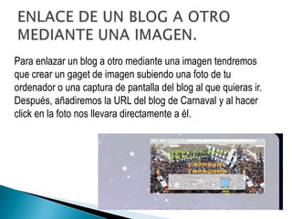Para enlazar un blog a otro mediante una imagen tendremos
que crear un gaget de imagen subiendo una foto de tu
ordenador o una captura de pantalla del blog al que quieras ir.
Después, añadiremos la URL del blog de Carnaval y al hacer
click en la foto nos llevara directamente a él.
 