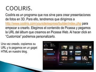 Cooliris es un programa que nos sirve para crear presentaciones
   de fotos en 3D. Para ello, tendremos que dirigirnos a
   http://www.cooliris.com/yoursite/express/builder/index.php para
   empezar a crearlo. Elegimos el contenido de Picassa y pegamos
   la URL del álbum que creamos en Picassa Web. Al hacer click en
   “Customize” podremos personalizarlo.

Una vez creado, copiamos su
URL y lo pegamos en un gaget
HTML en nuestro blog.
 