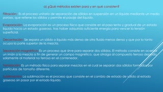 a) ¿Qué métodos existen para y en qué consisten?
Filtración: Es el proceso unitario de separación de sólidos en suspensión en un líquido mediante un medio
poroso, que retiene los sólidos y permite el pasaje del líquido.
Evaporación: La evaporación es un proceso físico que consiste en el paso lento y gradual de un estado
líquido hacia un estado gaseoso, tras haber adquirido suficiente energía para vencer la tensión
superficial.
Decantación: Se separa un sólido o líquido más denso de otro fluido menos denso y que por lo tanto
ocupa la parte superior de la mezcla.
Separación magnética: Es un proceso que sirve para separar dos sólidos. El método consiste en acercar
un imán a la mezcla a fin de generar un campo magnético, que atraiga al compuesto ferroso dejando
solamente al material no ferroso en el contenedor.
Tamización: Es un método físico para separar mezclas en el cual se separan dos sólidos formados por
partículas de tamaño diferente.
Sublimación: La sublimación es el proceso que consiste en el cambio de estado de sólido al estado
gaseoso sin pasar por el estado líquido.
 