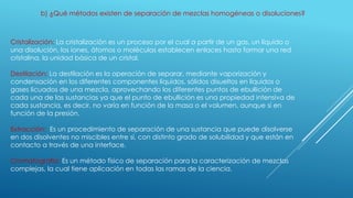 b) ¿Qué métodos existen de separación de mezclas homogéneas o disoluciones?
Cristalización: La cristalización es un proceso por el cual a partir de un gas, un líquido o
una disolución, los iones, átomos o moléculas establecen enlaces hasta formar una red
cristalina, la unidad básica de un cristal.
Destilación: La destilación es la operación de separar, mediante vaporización y
condensación en los diferentes componentes líquidos, sólidos disueltos en líquidos o
gases licuados de una mezcla, aprovechando los diferentes puntos de ebullición de
cada una de las sustancias ya que el punto de ebullición es una propiedad intensiva de
cada sustancia, es decir, no varía en función de la masa o el volumen, aunque sí en
función de la presión.
Extracción: Es un procedimiento de separación de una sustancia que puede disolverse
en dos disolventes no miscibles entre sí, con distinto grado de solubilidad y que están en
contacto a través de una interface.
Cromatografía: Es un método físico de separación para la caracterización de mezclas
complejas, la cual tiene aplicación en todas las ramas de la ciencia.
 