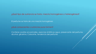 ¿Qué tipo de sustancia se trata, mezcla homogénea o heterogénea?
El perfume se trata de una mezcla homogénea
¿Qué componentes o sustancias puras forman?
Contiene aceites enceníceles, esencias sintéticas agua, preservante del perfume,
alcohol, glicerina, Colorante, tendencia del perfume.
 