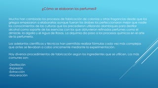 Mucho han cambiado los procesos de fabricación de colonias y otras fragancias desde que los
griegos empezaron a elaborarlas aunque fueran los árabes los perfeccionaron mejor que nadie
los conocimientos de las culturas que los precedieron utilizando alambiques para destilar
alcohol como soporte de las esencias con los que obtuvieron refinados perfumes como el
almizcle, la algalia y el Agua de Rosas. La alquimia dio paso a los procesos químicos en el arte
de la perfumería.
Los adelantos científicos y técnicos han permitido realizar fórmulas cada vez más complejas
que antes se llevaban a cabo únicamente mediante la experimentación.
Hay diversos procedimientos de fabricación según los ingredientes que se utilicen. Los más
comunes son:
-Destilación
-Expresión
-Extracción
-Maceración
¿Cómo se elaboran los perfumes?
 