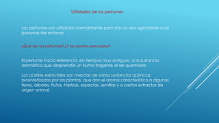 Utilidades de los perfumes
Los perfumes son utilizados normalmente para dar un olor agradable a las
personas del entorno
¿Qué son los perfumes? ¿Y los aceites esenciales?
El perfume hacía referencia, en tiempos muy antiguos, a la sustancia
aromática que desprendía un humo fragante al ser quemada
Los aceites esenciales son mezclas de varias sustancias químicas
biosintetizadas por las plantas, que dan el aroma característico a algunas
flores, árboles, frutos, hierbas, especias, semillas y a ciertos extractos de
origen animal.
 
