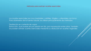 Métodos para extraer aceites esenciales
Los aceites esenciales son muy inestables: volátiles, frágiles, y alterables con la luz.
Para obtenerlos de la fuente natural, se utilizan principalmente dos métodos:
Destilación en corriente de vapor.
Extracción, que puede ser por presión en frío, por maceración entre otros. También
se pueden extraer aceites esenciales mediante su disolución en aceites vegetales
 