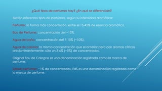 ¿Qué tipos de perfumes hay? ¿En qué se diferencian?
Existen diferentes tipos de perfumes, según su intensidad aromática:
Perfume: la forma más concentrada, entre el 15-45% de esencia aromática.
Eau de Perfume: concentración del ~15%.
Agua de baño: concentración del 7-15% (~10%).
Agua de colonia: la misma concentración que el anterior pero con aromas cítricos
predominantemente: sólo un 3-6% (~5%) de concentrados.
Original Eau de Cologne es una denominación registrada como la marca de
perfume.
Splash perfumes: ~1% de concentrados. EdS es una denominación registrada como
la marca de perfume.
 