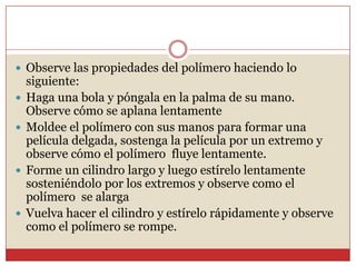  Observe las propiedades del polímero haciendo lo
siguiente:
 Haga una bola y póngala en la palma de su mano.
Observe cómo se aplana lentamente
 Moldee el polímero con sus manos para formar una
película delgada, sostenga la película por un extremo y
observe cómo el polímero fluye lentamente.
 Forme un cilindro largo y luego estírelo lentamente
sosteniéndolo por los extremos y observe como el
polímero se alarga
 Vuelva hacer el cilindro y estírelo rápidamente y observe
como el polímero se rompe.
 