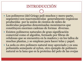 INTRODUCCIÓN
 Los polímeros (del Griego poli-muchos y mero-parte,
segmento) son macromoléculas generalmente orgánicas
producidas por la unión de cientos de miles de
moléculas pequeñas denominadas monómeros que
constituyen enormes cadenas de formas diversas.
 Existen polímeros naturales de gran significación
comercial como el algodón, formado por fibras de
celulosas que se encuentra en la madera y en los tallos de
muchas plantas, y se emplean para hacer telas y papel.
 La seda es otro polímero natural muy apreciado y es una
poliamida semejante al nylon, otro ejemplo de polímero
natural es la lana que es la proteína del pelo de las ovejas
 