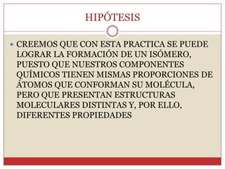 HIPÓTESIS
 CREEMOS QUE CON ESTA PRACTICA SE PUEDE
LOGRAR LA FORMACIÓN DE UN ISÓMERO,
PUESTO QUE NUESTROS COMPONENTES
QUÍMICOS TIENEN MISMAS PROPORCIONES DE
ÁTOMOS QUE CONFORMAN SU MOLÉCULA,
PERO QUE PRESENTAN ESTRUCTURAS
MOLECULARES DISTINTAS Y, POR ELLO,
DIFERENTES PROPIEDADES
 