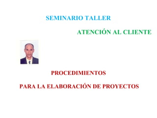 SEMINARIO TALLER      ATENCIÓN AL CLIENTE PROCEDIMIENTOS  PARA LA ELABORACIÓN DE PROYECTOS 