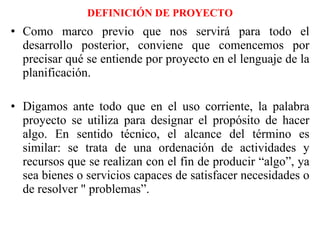 DEFINICIÓN DE PROYECTO Como marco previo que nos servirá para todo el desarrollo posterior, conviene que comencemos por precisar qué se entiende por proyecto en el lenguaje de la planificación. Digamos ante todo que en el uso corriente, la palabra proyecto se utiliza para designar el propósito de hacer algo. En sentido técnico, el alcance del término es similar: se trata de una ordenación de actividades y recursos que se realizan con el fin de producir “algo”, ya sea bienes o servicios capaces de satisfacer necesidades o de resolver " problemas”. 