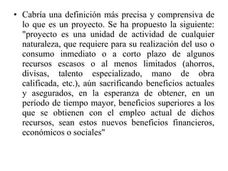 Cabría una definición más precisa y comprensiva de lo que es un proyecto. Se ha propuesto la siguiente: "proyecto es una unidad de actividad de cualquier naturaleza, que requiere para su realización del uso o consumo inmediato o a corto plazo de algunos recursos escasos o al menos limitados (ahorros, divisas, talento especializado, mano de obra calificada, etc.), aún sacrificando beneficios actuales y asegurados, en la esperanza de obtener, en un período de tiempo mayor, beneficios superiores a los que se obtienen con el empleo actual de dichos recursos, sean estos nuevos beneficios financieros, económicos o sociales" 