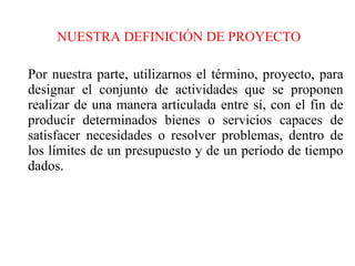 NUESTRA DEFINICIÓN DE PROYECTO Por nuestra parte, utilizarnos el término, proyecto, para designar el conjunto de actividades que se proponen realizar de una manera articulada entre sí, con el fin de producir determinados bienes o servicios capaces de satisfacer necesidades o resolver problemas, dentro de los límites de un presupuesto y de un período de tiempo dados. 