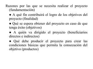 Razones por las que se necesita realizar el proyecto (fundamentación) ●  A qué fin contribuirá el logro de los objetivos del proyecto (finalidad) ●  Qué se espera obtener del proyecto en caso de que tenga éxito (objetivos) ●  A quién va dirigido el proyecto (beneficiarios directos e indirectos) ●  Qué debe producir el proyecto para crear las condiciones básicas que permita la consecución del objetivo (productos) 