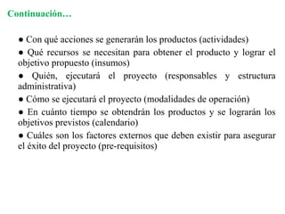 Continuación… ●  Con qué acciones se generarán los productos (actividades) ●  Qué recursos se necesitan para obtener el producto y lograr el objetivo propuesto (insumos) ●  Quién, ejecutará el proyecto (responsables y estructura administrativa) ●  Cómo se ejecutará el proyecto (modalidades de operación) ●  En cuánto tiempo se obtendrán los productos y se lograrán los objetivos previstos (calendario) ●  Cuáles son los factores externos que deben existir para asegurar el éxito del proyecto (pre-requisitos) 