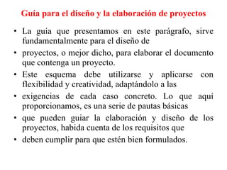 Guía para el diseño y la elaboración de proyectos La guía que presentamos en este parágrafo, sirve fundamentalmente para el diseño de proyectos, o mejor dicho, para elaborar el documento que contenga un proyecto. Este esquema debe utilizarse y aplicarse con flexibilidad y creatividad, adaptándolo a las exigencias de cada caso concreto. Lo que aquí proporcionamos, es una serie de pautas básicas que pueden guiar la elaboración y diseño de los proyectos, habida cuenta de los requisitos que deben cumplir para que estén bien formulados. 