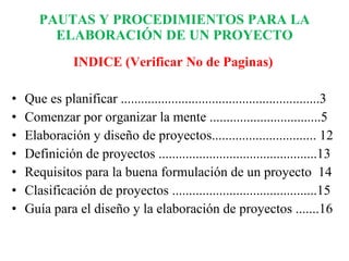 PAUTAS Y PROCEDIMIENTOS PARA LA ELABORACIÓN DE UN PROYECTO INDICE (Verificar No de Paginas) Que es planificar ...........................................................3 Comenzar por organizar la mente .................................5 Elaboración y diseño de proyectos............................... 12 Definición de proyectos ...............................................13 Requisitos para la buena formulación de un proyecto  14 Clasificación de proyectos ...........................................15 Guía para el diseño y la elaboración de proyectos .......16 