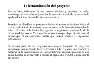 1) Denominación del proyecto Esto se hace, indicando, de una manera sintética y mediante un título, aquello que se quiere hacer (creación de un centro social, de un servicio de ayuda a domicilio, de un taller de artesa nía etc.).  Su objeto es identificar el proyecto e indicar el marco institucional desde el cual se realizará, de forma muy breve. Además, en la denominación se ha de hacer referencia a la institución, agencia u organismo responsable de la ejecución del proyecto. Y en aquellos casos en los que el que ejecuta no es el mismo que el que patrocina, habría que indicar también el organismo patrocinante. Si formara parte de un programa más amplio (conjunto de proyectos integrados), será necesario hacer referencia a éste. Digamos que el objetivo principal de la denominación es el de caracterizar, en pocas palabras, lo que quiere hacerse en el proyecto e indicar el organismo ejecutor y patrocinante del mismo. 