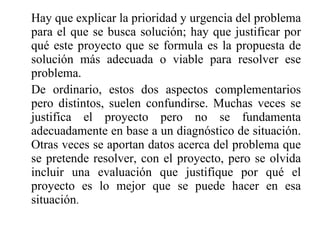 Hay que explicar la prioridad y urgencia del problema para el que se busca solución; hay que justificar por qué este proyecto que se formula es la propuesta de solución más adecuada o viable para resolver ese problema. De ordinario, estos dos aspectos complementarios pero distintos, suelen confundirse. Muchas veces se justifica el proyecto pero no se fundamenta adecuadamente en base a un diagnóstico de situación. Otras veces se aportan datos acerca del problema que se pretende resolver, con el proyecto, pero se olvida incluir una evaluación que justifique por qué el proyecto es lo mejor que se puede hacer en esa situación . 