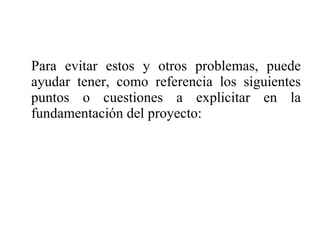Para evitar estos y otros problemas, puede ayudar tener, como referencia los siguientes puntos o cuestiones a explicitar en la fundamentación del proyecto: 