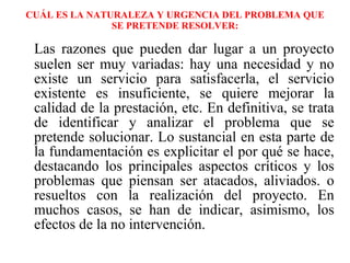 CUÁL ES LA NATURALEZA Y URGENCIA DEL PROBLEMA QUE SE PRETENDE RESOLVER: Las razones que pueden dar lugar a un proyecto suelen ser muy variadas: hay una necesidad y no existe un servicio para satisfacerla, el servicio existente es insuficiente, se quiere mejorar la calidad de la prestación, etc. En definitiva, se trata de identificar y analizar el problema que se pretende solucionar. Lo sustancial en esta parte de la fundamentación es explicitar el por qué se hace, destacando los principales aspectos críticos y los problemas que piensan ser atacados, aliviados. o resueltos con la realización del proyecto. En muchos casos, se han de indicar, asimismo, los efectos de la no intervención. 