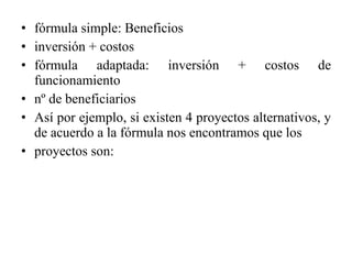 fórmula simple: Beneficios inversión + costos fórmula adaptada: inversión + costos de funcionamiento nº de beneficiarios Así por ejemplo, si existen 4 proyectos alternativos, y de acuerdo a la fórmula nos encontramos que los proyectos son: 