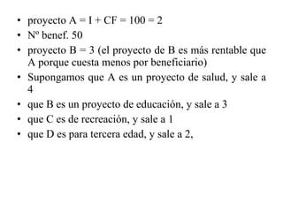 proyecto A = I + CF = 100 = 2 Nº benef. 50 proyecto B = 3 (el proyecto de B es más rentable que A porque cuesta menos por beneficiario) Supongamos que A es un proyecto de salud, y sale a 4 que B es un proyecto de educación, y sale a 3 que C es de recreación, y sale a 1 que D es para tercera edad, y sale a 2, 