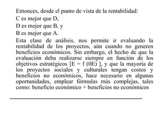 Entonces, desde el punto de vista de la rentabilidad: C es mejor que D, D es mejor que B, y B es mejor que A. Esta clase de análisis, nos permite ir evaluando la rentabilidad de los proyectos, aún cuando no generen beneficios económicos. Sin embargo, el hecho de que la evaluación deba realizarse siempre en función de los objetivos estratégicos [E = f (0E) ], y que la mayoría de los proyectos sociales y culturales tengan costos y beneficios no económicos, hace necesario en algunas oportunidades, emplear fórmulas más complejas, tales como: beneficio económico + beneficios no económicos _______________________________________ 