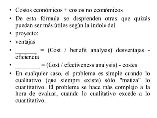 Costos económicos + costos no económicos De esta fórmula se desprenden otras que quizás puedan ser más útiles según la índole del proyecto: ventajas _______ = (Cost / benefit analysis) desventajas - eficiencia ________ = (Cost / efectiveness analysis) - costes En cualquier caso, el problema es simple cuando lo cualitativo (que siempre existe) sólo "matiza" lo cuantitativo. El problema se hace más complejo a la hora de evaluar, cuando lo cualitativo excede a lo cuantitativo. 