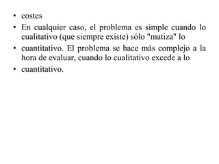 costes En cualquier caso, el problema es simple cuando lo cualitativo (que siempre existe) sólo "matiza" lo cuantitativo. El problema se hace más complejo a la hora de evaluar, cuando lo cualitativo excede a lo cuantitativo. 