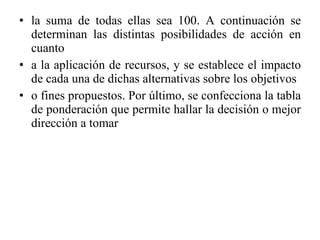 la suma de todas ellas sea 100. A continuación se determinan las distintas posibilidades de acción en cuanto a la aplicación de recursos, y se establece el impacto de cada una de dichas alternativas sobre los objetivos o fines propuestos. Por último, se confecciona la tabla de ponderación que permite hallar la decisión o mejor dirección a tomar 