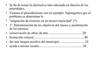 Se ha de tomar la alternativa más adecuada en función de las prioridades. Veamos el procedimiento con un ejemplo. Supongamos que el problema es determinar la "asignación de recursos en un museo municipal" (*) 1°. Determinación de los objetivos del museo y ponderación de los mismos: conservación de obras de arte ..........................................20 formación cultural ..............................................................40 dar una imagen positiva del municipio .............................. 10 ayuda a artistas locales .....................................................30 