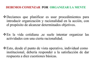 DEBEMOS COMENZAR  POR   ORGANIZAR LA MENTE Decíamos que planificar es usar procedimientos para introducir organización y racionalidad en la acción, con el propósito de alcanzar determinados objetivos.  En la vida cotidiana ,se suele intentar organizar las actividades con una cierta racionalidad.  Esto, desde el punto de vista operativo, individual como  institucional, debería responder a la satisfacción de dar respuesta a diez cuestiones básicas.  