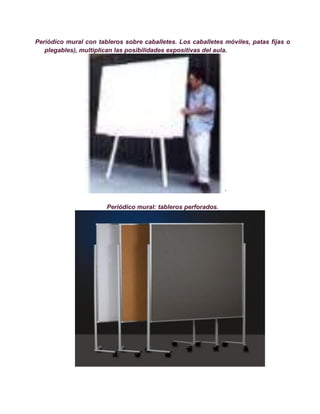 Periódico mural con tableros sobre caballetes. Los caballetes móviles, patas fijas o
   plegables), multiplican las posibilidades expositivas del aula.




                                                               ·

                       Periódico mural: tableros perforados.
 