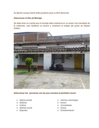 Su fijación aunque fuerte debe prestarse para su fácil desmonte.

Seleccionar el Sito de Montaje

Se debe tener en cuenta que el montaje debe realizarse en un sector muy transitado de
la institución, esto facilitaría su lectura y mostraría el trabajo del grupo de Diseño
Gráfico.




Seleccionar las secciones con las que constara el periódico mural:


      Noticia central                               Ciencia y tecnología
      Editorial                                     Humor
      Cultura                                       Curiosidades
      Noticias social                               Avisos
      Deportes                                      Entretenimiento
 
