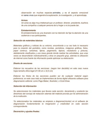 observación en muchas especies animales, y es el aspecto emocional
         en seres vivos que engendra la exploración, la investigación, y el aprendizaje.

         Avisos
         Un aviso es algo muy intelectual que un profesor, director, presidente, dueño/a
         de una compañía o cualquier persona de tu hogar o no te puede dar.

         Entretenimiento
         El entretenimiento es una diversión con la intención de fijar la atención de una
         audiencia o sus participantes.

Selección de materiales básicos

Materiales gráficos y noticias de su entorno, encontrando a su vez todo lo necesario
para la creación del periódico, como revistas, periódicos, imágenes gráficas, folios,
papel continuo, cartulinas, tijeras, pegamento, lápices, rotuladores y pinturas,
debidamente clasificados y una mesa grande donde realizar las actividades, que unas
veces se desarrollarán individualmente y otras en pequeño grup, además la utilización
de internet como fuente de información puede optimizar su elaboración.

Diseño de secciones

Elaborar los recuadros de las secciones (según han decidido) en este caso nueve
hojas tamaño oficio legal (21,59 cm x 32,5 cm)

Elaborar los títulos de las secciones pueden ser de cualquier material según
preferencia, en este caso todo se implementara de forma digital utilizando software para
diagramación editorial, como Page Maker, Illustrator, o Corel Draw.

Selección de información

Se seleccionaran los materiales que llevara cada sección, decantando y acatando las
directrices del concejo de redacción además del material provisto por lla administración
de la institución.

Ya seleccionados los materiales se empieza a diagramar(montar) en el software de
diagramación fundamentando la imaginación y creatividad en cada sección
correspondiente.

Decoración y ajustes finales:
 