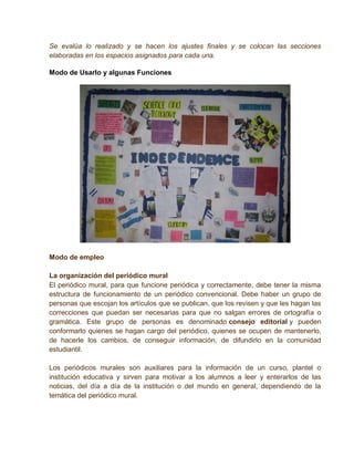 Se evalúa lo realizado y se hacen los ajustes finales y se colocan las secciones
elaboradas en los espacios asignados para cada una.

Modo de Usarlo y algunas Funciones




Modo de empleo

La organización del periódico mural
El periódico mural, para que funcione periódica y correctamente, debe tener la misma
estructura de funcionamiento de un periódico convencional. Debe haber un grupo de
personas que escojan los artículos que se publican, que los revisen y que les hagan las
correcciones que puedan ser necesarias para que no salgan errores de ortografía o
gramática. Este grupo de personas es denominado consejo editorial y pueden
conformarlo quienes se hagan cargo del periódico, quienes se ocupen de mantenerlo,
de hacerle los cambios, de conseguir información, de difundirlo en la comunidad
estudiantil.

Los periódicos murales son auxiliares para la información de un curso, plantel o
institución educativa y sirven para motivar a los alumnos a leer y enterarlos de las
noticias, del día a día de la institución o del mundo en general, dependiendo de la
temática del periódico mural.
 