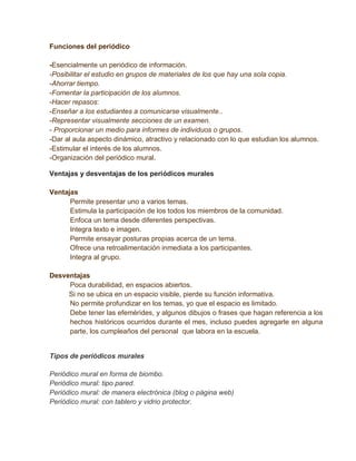 Funciones del periódico

-Esencialmente un periódico de información.
-Posibilitar el estudio en grupos de materiales de los que hay una sola copia.
-Ahorrar tiempo.
-Fomentar la participación de los alumnos.
-Hacer repasos:
-Enseñar a los estudiantes a comunicarse visualmente..
-Representar visualmente secciones de un examen.
- Proporcionar un medio para informes de individuos o grupos.
-Dar al aula aspecto dinámico, atractivo y relacionado con lo que estudian los alumnos.
-Estimular el interés de los alumnos.
-Organización del periódico mural.

Ventajas y desventajas de los periódicos murales

Ventajas
      Permite presentar uno a varios temas.
      Estimula la participación de los todos los miembros de la comunidad.
      Enfoca un tema desde diferentes perspectivas.
      Integra texto e imagen.
      Permite ensayar posturas propias acerca de un tema.
      Ofrece una retroalimentación inmediata a los participantes.
      Integra al grupo.

Desventajas
     Poca durabilidad, en espacios abiertos.
     Si no se ubica en un espacio visible, pierde su función informativa.
     No permite profundizar en los temas, yo que el espacio es limitado.
     Debe tener las efemérides, y algunos dibujos o frases que hagan referencia a los
     hechos históricos ocurridos durante el mes, incluso puedes agregarle en alguna
     parte, los cumpleaños del personal que labora en la escuela.


Tipos de periódicos murales

Periódico mural en forma de biombo.
Periódico mural: tipo pared.
Periódico mural: de manera electrónica (blog o página web)
Periódico mural: con tablero y vidrio protector.
 