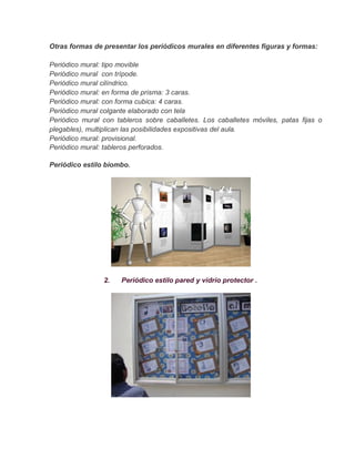 Otras formas de presentar los periódicos murales en diferentes figuras y formas:

Periódico mural: tipo movible
Periódico mural con trípode.
Periódico mural cilíndrico.
Periódico mural: en forma de prisma: 3 caras.
Periódico mural: con forma cubica: 4 caras.
Periódico mural colgante elaborado con tela
Periódico mural con tableros sobre caballetes. Los caballetes móviles, patas fijas o
plegables), multiplican las posibilidades expositivas del aula.
Periódico mural: provisional.
Periódico mural: tableros perforados.

Periódico estilo biombo.




                2.    Periódico estilo pared y vidrio protector .
 