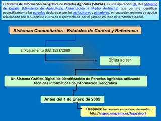 El Sistema de Información Geográfica de Parcelas Agrícolas (SIGPAC), es una aplicación SIG del Gobierno 
de España (Ministerio de Agricultura, Alimentación y Medio Ambiente) que permite identificar 
geográficamente las parcelas declaradas por los agricultores y ganaderos, en cualquier régimen de ayudas 
relacionado con la superficie cultivada o aprovechada por el ganado en todo el territorio español. 
Sistemas Comunitarios - Estatales de Control y Referencia 
El Reglamento (CE) 1593/2000 
Obliga a crear 
Un Sistema Gráfico Digital de Identificación de Parcelas Agrícolas utilizando 
técnicas informáticas de Información Geográfica 
Antes del 1 de Enero de 2005 
Después: herramienta en continuo desarrollo: 
http://sigpac.magrama.es/fega/visor/ 
 