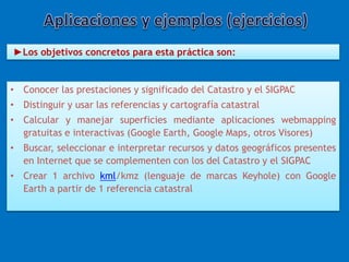 ►Los objetivos concretos para esta práctica son: 
• Conocer las prestaciones y significado del Catastro y el SIGPAC 
• Distinguir y usar las referencias y cartografía catastral 
• Calcular y manejar superficies mediante aplicaciones webmapping 
gratuitas e interactivas (Google Earth, Google Maps, otros Visores) 
• Buscar, seleccionar e interpretar recursos y datos geográficos presentes 
en Internet que se complementen con los del Catastro y el SIGPAC 
• Crear 1 archivo kml/kmz (lenguaje de marcas Keyhole) con Google 
Earth a partir de 1 referencia catastral 
 